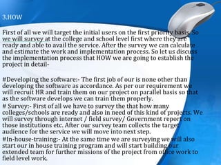 3.HOW
First of all we will target the initial users on the first priority basis. So
we will survey at the college and school level first where they are
ready and able to avail the service. After the survey we can calculate
and estimate the work and implementation process. So let us discuss
the implementation process that HOW we are going to establish the
project in detail-
#Developing the software:- The first job of our is none other than
developing the software as accordance. As per our requirement we
will recruit HR and train them on our project on parallel basis so that
as the software develops we can train them properly.
# Survey:- First of all we have to survey the that how many
colleges/schools are ready and also in need of this kind of projects. We
will survey through internet / field survey/ Government report on
those institutions etc. After our survey team collects the target
audience for the service we will move into next step.
#In-house-training:- At the same time we are surveying we will also
start our in house training program and will start building our
extended team for further missions of the project from office work to
field level work.
 