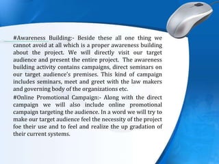 .
#Awareness Building:- Beside these all one thing we
cannot avoid at all which is a proper awareness building
about the project. We will directly visit our target
audience and present the entire project. The awareness
building activity contains campaigns, direct seminars on
our target audience’s premises. This kind of campaign
includes seminars, meet and greet with the law makers
and governing body of the organizations etc.
#Online Promotional Campaign:- Along with the direct
campaign we will also include online promotional
campaign targeting the audience. In a word we will try to
make our target audience feel the necessity of the project
foe their use and to feel and realize the up gradation of
their current systems.
 