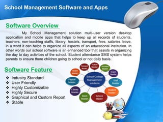 School Management Software and Apps
Software Overview
My School Management solution multi-user version desktop
application and mobile apps that helps to keep up all records of students,
teachers, non-teaching staffs, library, hostels, transport, fees, salaries leave,
in a word it can helps to organize all aspects of an educational institution. In
other words our school software is an enhanced tool that assists in organizing
the day to day activities of the school. Student attendance SMS system helps
parents to ensure there children going to school or not daily basis.
Software Feature
❖ Industry Standard
❖ User Friendly
❖ Highly Customizable
❖ Highly Secure
❖ Graphical and Custom Report
❖ Stable
 