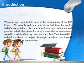 Introduction
Welcome every one to join here at the presentation of our ERP
Project. We warmly welcome you all to find time for us for
today’s presentation. My warm welcome and salutation and
greet on behalf of my team for today’s honorable jury members. I
would like to introduce my team members first. Then I would like
to brief you about our project planning in detail and later I would
conclude the entire presentation.
 