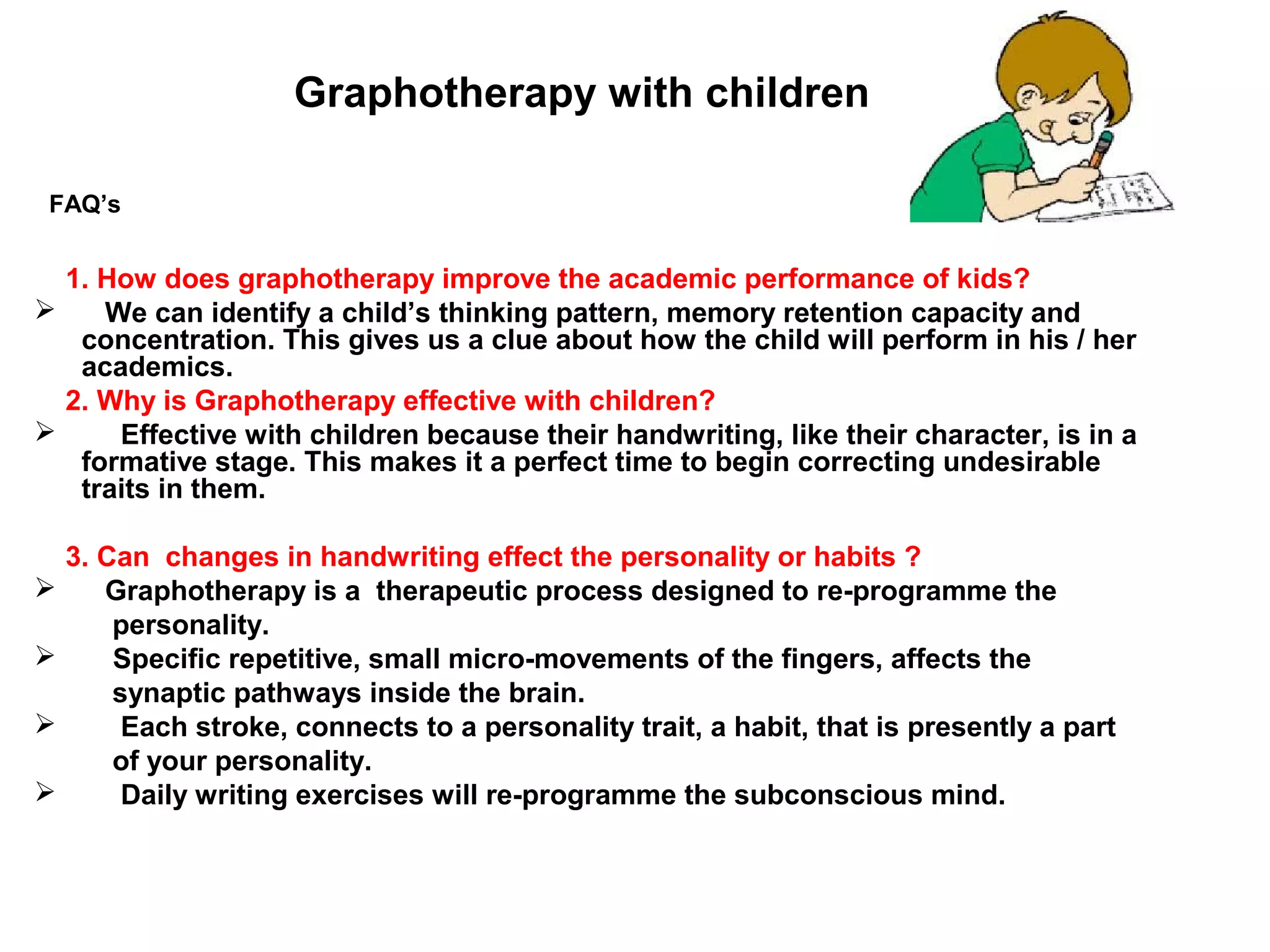 Graphotherapy with children

 FAQ’s


  1. How does graphotherapy improve the academic performance of kids?
    We can identify a child’s thinking pattern, memory retention capacity and
   concentration. This gives us a clue about how the child will perform in his / her
   academics.
  2. Why is Graphotherapy effective with children?
     Effective with children because their handwriting, like their character, is in a
   formative stage. This makes it a perfect time to begin correcting undesirable
   traits in them.

    3. Can changes in handwriting effect the personality or habits ?
      Graphotherapy is a therapeutic process designed to re-programme the
        personality.
       Specific repetitive, small micro-movements of the fingers, affects the
        synaptic pathways inside the brain.
        Each stroke, connects to a personality trait, a habit, that is presently a part
        of your personality.
        Daily writing exercises will re-programme the subconscious mind.
 
