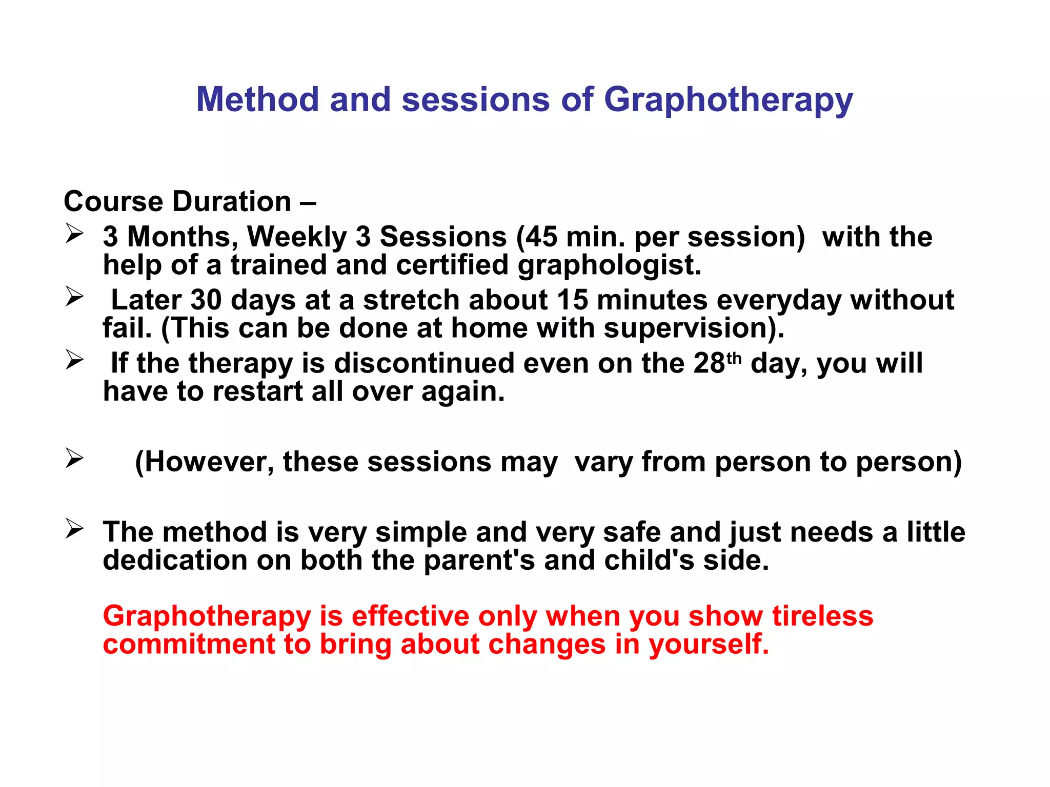 Method and sessions of Graphotherapy

Course Duration –
 3 Months, Weekly 3 Sessions (45 min. per session) with the
  help of a trained and certified graphologist.
 Later 30 days at a stretch about 15 minutes everyday without
  fail. (This can be done at home with supervision).
 If the therapy is discontinued even on the 28th day, you will
  have to restart all over again.

     (However, these sessions may vary from person to person)

 The method is very simple and very safe and just needs a little
  dedication on both the parent's and child's side.
    Graphotherapy is effective only when you show tireless
    commitment to bring about changes in yourself.
 