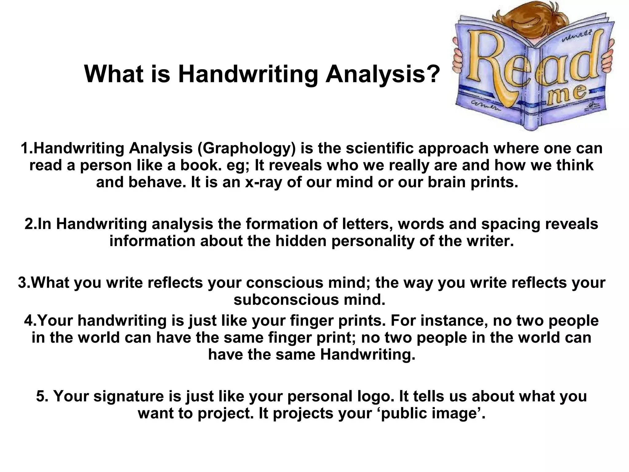 What is Handwriting Analysis?

1.Handwriting Analysis (Graphology) is the scientific approach where one can
 read a person like a book. eg; It reveals who we really are and how we think
          and behave. It is an x-ray of our mind or our brain prints.

2.In Handwriting analysis the formation of letters, words and spacing reveals
          information about the hidden personality of the writer.

3.What you write reflects your conscious mind; the way you write reflects your
                              subconscious mind.
 4.Your handwriting is just like your finger prints. For instance, no two people
  in the world can have the same finger print; no two people in the world can
                          have the same Handwriting.

  5. Your signature is just like your personal logo. It tells us about what you
                want to project. It projects your ‘public image’.
 