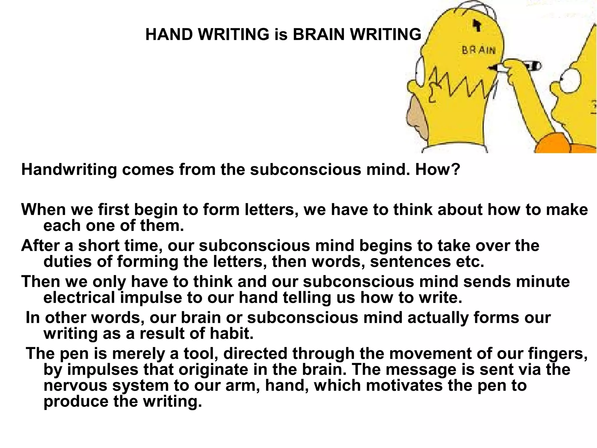 HAND WRITING is BRAIN WRITING




Handwriting comes from the subconscious mind. How?

When we first begin to form letters, we have to think about how to make
   each one of them.
After a short time, our subconscious mind begins to take over the
   duties of forming the letters, then words, sentences etc.
Then we only have to think and our subconscious mind sends minute
   electrical impulse to our hand telling us how to write.
In other words, our brain or subconscious mind actually forms our
   writing as a result of habit.
The pen is merely a tool, directed through the movement of our fingers,
   by impulses that originate in the brain. The message is sent via the
   nervous system to our arm, hand, which motivates the pen to
   produce the writing.
 