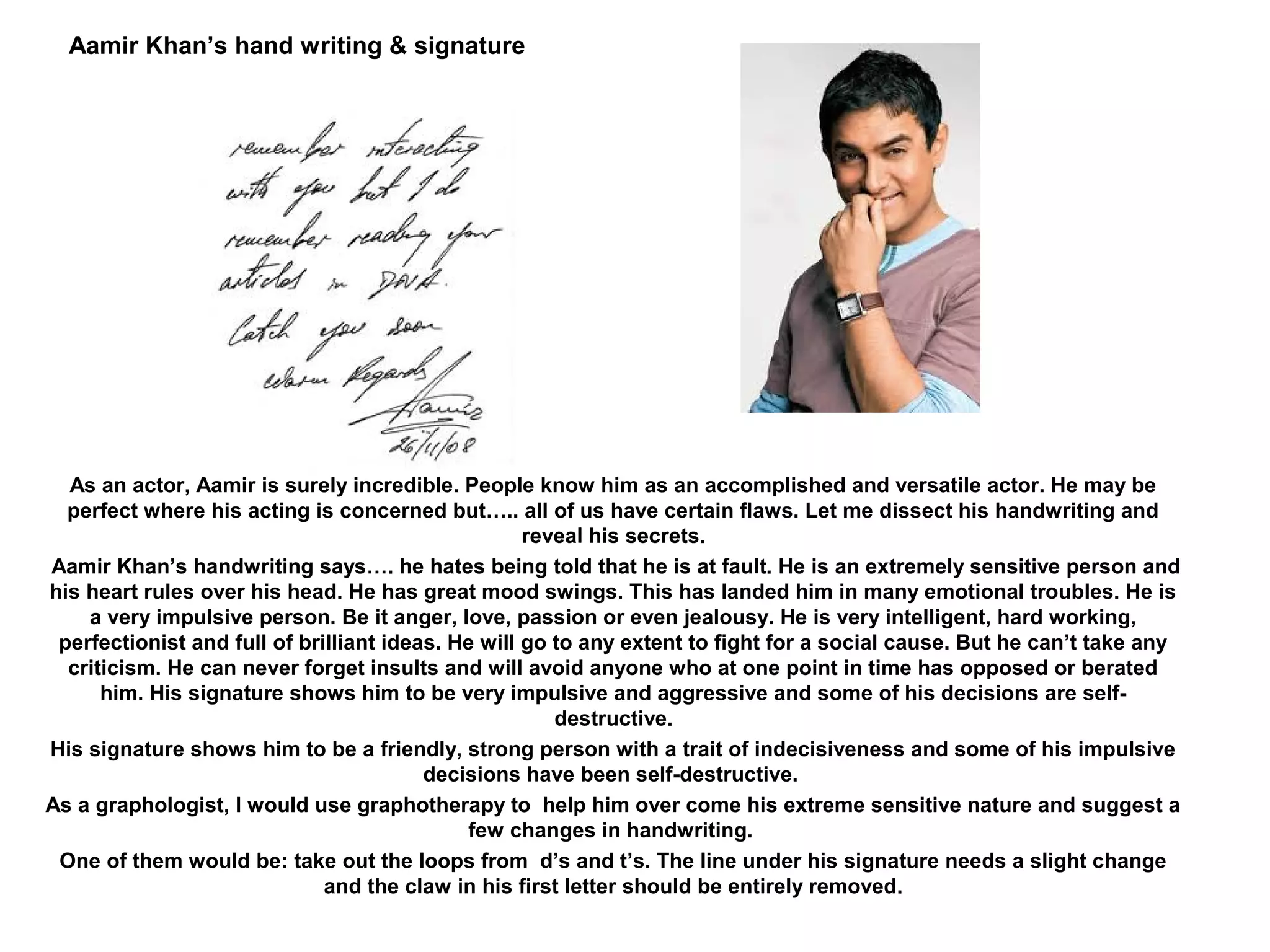 Aamir Khan’s hand writing & signature




  As an actor, Aamir is surely incredible. People know him as an accomplished and versatile actor. He may be
  perfect where his acting is concerned but….. all of us have certain flaws. Let me dissect his handwriting and
                                                    reveal his secrets.
Aamir Khan’s handwriting says…. he hates being told that he is at fault. He is an extremely sensitive person and
his heart rules over his head. He has great mood swings. This has landed him in many emotional troubles. He is
    a very impulsive person. Be it anger, love, passion or even jealousy. He is very intelligent, hard working,
 perfectionist and full of brilliant ideas. He will go to any extent to fight for a social cause. But he can’t take any
  criticism. He can never forget insults and will avoid anyone who at one point in time has opposed or berated
      him. His signature shows him to be very impulsive and aggressive and some of his decisions are self-
                                                       destructive.
His signature shows him to be a friendly, strong person with a trait of indecisiveness and some of his impulsive
                                         decisions have been self-destructive.
As a graphologist, I would use graphotherapy to help him over come his extreme sensitive nature and suggest a
                                              few changes in handwriting.
 One of them would be: take out the loops from d’s and t’s. The line under his signature needs a slight change
                              and the claw in his first letter should be entirely removed.
 