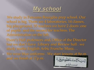 We study in Fatouma Bourgiba prep school. Our
    school is big. There are 4 laboratories, 14 classes,
    big playground, 35 teachres.we have 2 doors :one
    of pupils and the second for teachres. The
    Administration on the left.
    There’s Hall professors and, Office of the Director
    but we don’t have Library and Review hall . we
    study maths English Arbic Franche Music…
   We wear blue uniforms . We start lessons at 8p.m
    and we finish at 17p.m.
 