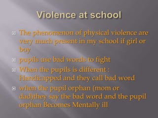    The phenomenon of physical violence are
    very much present in my school if girl or
    boy
   pupils use bad words to fight
   When the pupils is different :
    Handicapped and they call bad word
   when the pupil orphan (mom or
    dad)they say the bad word and the pupil
    orphan Becomes Mentally ill
 