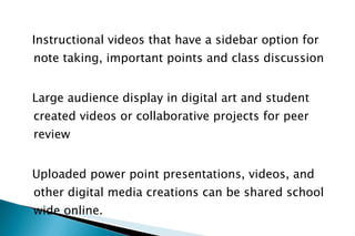 Instructional videos that have a sidebar option for note taking, important points and class discussion Large audience display in digital art and student created videos or collaborative projects for peer review  Uploaded power point presentations, videos, and other digital media creations can be shared school wide online. 
