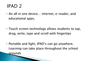 An all in one device… internet, e-reader, and educational apps. Touch screen technology allows students to tap, drag, write, type and scroll with fingertips Portable and light, IPAD’s can go anywhere. Learning can take place throughout the school grounds 