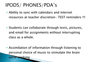 Ability to sync with calendars and internet resources at teacher discretion- TEST reminders !!! Students can collaborate through texts, pictures, and email for assignments without interrupting class as a whole. Assimilation of information through listening to personal choice of music to stimulate the brain while working 