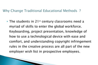 The students in 21 st  century classrooms need a myriad of skills to enter the global workforce. Keyboarding, project presentation, knowledge of how to use a technological device with ease and comfort, and understanding copyright infringement rules in the creative process are all part of the new employer wish list in prospective employees.  
