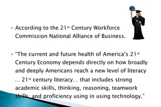 According to the 21 st  Century Workforce Commission National Alliance of Business.. “ The current and future health of America’s 21 st  Century Economy depends directly on how broadly and deeply Americans reach a new level of literacy …  21 st  century literacy… that includes strong academic skills, thinking, reasoning, teamwork skills, and proficiency using in using technology.” 
