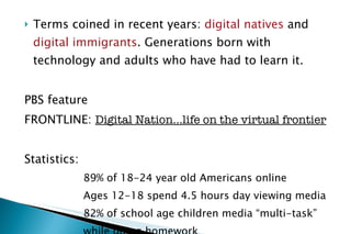 Terms coined in recent years:  digital natives  and  digital immigrants . Generations born with technology and adults who have had to learn it. PBS feature FRONTLINE:  Digital Nation…life on the virtual frontier Statistics:  89% of 18-24 year old Americans online Ages 12-18 spend 4.5 hours day viewing media 82% of school age children media “multi-task”  while doing homework 