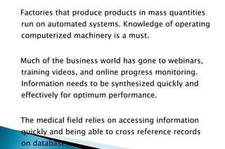 Factories that produce products in mass quantities run on automated systems. Knowledge of operating computerized machinery is a must. Much of the business world has gone to webinars, training videos, and online progress monitoring. Information needs to be synthesized quickly and effectively for optimum performance. The medical field relies on accessing information quickly and being able to cross reference records on databases.  