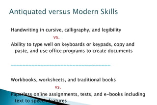 Handwriting in cursive, calligraphy, and legibility  vs.  Ability to type well on keyboards or keypads, copy and paste, and use office programs to create documents ~~~~~~~~~~~~~~~~~~~~~~~~~~~~~~~~~~ Workbooks, worksheets, and traditional books vs. Paperless online assignments, tests, and e-books including text to speech features 