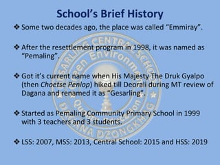 School’s Brief History
❖Some two decades ago, the place was called “Emmiray”.
❖After the resettlement program in 1998, it was named as
“Pemaling”.
❖Got it’s current name when His Majesty The Druk Gyalpo
(then Choetse Penlop) hiked till Deorali during MT review of
Dagana and renamed it as “Gesarling”.
❖Started as Pemaling Community Primary School in 1999
with 3 teachers and 3 students.
❖LSS: 2007, MSS: 2013, Central School: 2015 and HSS: 2019
 