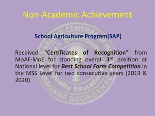 Non-Academic Achievement
School Agriculture Program(SAP)
Received “Certificates of Recognition” from
MoAF-MoE for standing overall 3rd position at
National level for Best School Farm Competition in
the MSS Level for two consecutive years (2019 &
2020)
 