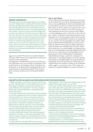 31
zeggen over je school? Of de school van je dichtst bijzijnde
concurrent willen ‘keuren’ als een zogenaamde ‘mystery guest’,
zoals dat in restaurants gebeurt?
Leerlingpanels en ouderpanels leveren ook veel inzichten op.
Een inspirerende vorm van een leerling- of ouderpanel is als er
rond het panel van acht leerlingen ook een ‘buitenkring’ van
leerkrachten zit, die gedurende het panelgesprek alleen maar
mogen luisteren en aantekeningen maken. Dat levert door-
gaans veel nieuwe inzichten op over de bestaande beeldvor-
ming.
Stap 3: gaten dichten
Uit het onderzoek komen de ‘gaps’ (gaten) naar voren tussen
wie je als school wilt zijn en hoe je wordt gepercipieerd. Hoe
zien en ervaren stakeholders de school en correspondeert dat
met het beeld dat de school van zichzelf wil neerzetten? De
beste manier om werk te maken van je reputatie is het verster-
ken van je identiteit. Scholen met een sterke reputatie zijn
vitale organisaties die weten hoe ze relevant moeten blijven
voor hun stakeholders en hoe ze in het hart te raken. Het zijn
geen ‘zenders’ van beloften (eenrichtingcommunicatie) maar
organisaties die er door hun gedrag, communicatie en presta-
ties voor zorgen dat stakeholders in positieve en waarderende
zin over ze praten. De echte gesprekken over scholen vinden
plaats aan bijvoorbeeld de keukentafel, over de heg met de
buurman, tijdens de ontmoeting in de lokale supermarkt en
tijdens de dansles of de voetbaltraining. Het ‘goede verhaal’
dat de ronde doet, is een sterke aanjager voor reputatieverster-
king. Uit wetenschappelijke onderzoeken blijkt dat het funda-
ment voor een sterke reputatie wordt bepaald door de vol-
gende aspecten: (online) zichtbaarheid en vindbaarheid,
onderscheidend vermogen, consistentie, transparantie en
authenticiteit. Vrij vertaald: je krijgt een ijzersterke reputatie
als de website en schoolplan zeggen waar je goed in bent, dit
verhaal klopt met wat de buurvrouwen vertellen tijdens de
voetbaltraining of de zwemles en aansluit op wat leerkrachten
vinden, zeggen – en vooral ook - doen. Dan is sprake van
consistentie en geloofwaardigheid en ontstaat vertrouwen.
Concrete acties in kader van profilering en reputatieversterking
1. Bekijk je feitelijke communicatie-uitingen met de bril van
de ‘klant’. Wat staat daar nu en wat zegt dat over de school?
Waar gingen de afgelopen nieuwsbrieven eigenlijk over?
Luizen? Rotzooi op het schoolplein? Juf Lieke is zwanger ?
Meester Bert was jarig? Parkeren is nog steeds een pro-
bleem bij de school?
2. Formuleer het gewenste schoolprofiel en de kernwaarden.
Je kunt niet uitdragen wat je niet in je draagt. Investeer dus
met leerkrachten en je school in de vraag: wie willen we
zijn? Daarbinnen moet natuurlijk ruimte zijn voor verschil-
len, maar je moet wel samen in grote lijnen hetzelfde ver-
haal vertellen en dezelfde kernwaarden uitdragen in je
gedrag. Stel de volgende vraag eens in een teamvergade-
ring: wat zeg jij op verjaardagen tegen vrienden en familie
over onze school? Zeggen we dan allemaal hetzelfde?
3. Breng je huidige reputatie bij (potentiële) ouders
en andere stakeholders in kaart. Denk aan klantenpanels
organiseren met ouders en leerlingen speciaal gericht op
imago en reputatie. Betrek hier ook leerkrachten bij. Horen
wat anderen van je vinden helpt je bij het nadenken over wat
er anders kan.
4. Vraag ouders die uiteindelijk NIET voor jouw school
hebben gekozen of leerkrachten die hebben gekozen op een
andere school te gaan werken naar de reden.
5. Duik eens in de beschikbare gegevens over kinderen in de
buurt. Zitten daar zaken tussen waar je wat mee kunt?
Gemeenten, DUO en het CBS hebben heel veel interessante
data. Maar ook je eigen leerlingenadministratie kan nieuwe
inzichten bieden. Zet bijvoorbeeld al je leerlingen op post-
code eens op de kaart. Soms merk je dan bijvoorbeeld dat er
heel weinig kinderen uit een bepaald deel van de wijk
komen. Hoe kan dat? Wonen daar dan alleen gezinnen zon-
der kinderen? Of is er een gevaarlijke straat die ze moeten
oversteken waardoor ze een andere school kiezen? Of woont
in dat deel toevallig die ouder die twee jaar geleden met
ruzie haar kind van school heeft gehaald?
6. Ontwikkel het ‘verhaal van de school’. Een beloftevol en
geloofwaardig verhaal dat aansprekend is voor potentiële
ouders en intern medewerkers verbindt.
7. Breng communicatiemiddelen in lijn met het nieuwe ver-
haal van de school (boodschappenstrategie voor de website,
nieuwsbrief en social media platforms).
8. Volg presentatie- en communicatietrainingen om ‘het
goede verhaal’ te vertellen aan stakeholders en de media.
01 / 2017
Anneke (leerkracht)
‘We hebben bij ons een leerlingpanel gedaan met kinderen
uit groep 8. Begeleid door een getrainde interviewer werd de
leerlingen gevraagd wat ze goed vonden aan de school en
wat ze minder goed vonden. Ze moesten beloven niet over
individuele leerkrachten te praten. Ik vond het geweldig wat
daar uit kwam. Zo jong en toch precies kunnen zeggen wat
ze vinden ook al zitten er 20 mensen te luisteren. Wat ik ook
heel mooi vond om te zien was dat het niveau van de leerling
niet zoveel uitmaakte. Ze wisten allemaal prima te vertellen
wat zij er van vonden. Sommige uitspraken kwamen best
hard aan (“ik vind sommige opdrachten heel saai”), maar
andere waren fijn om te horen (“ik ben best trots op onze
school, want onze school is beter dan de andere in onze wijk
omdat die veel te groot is”). Het geeft je op die manier een
beeld van hoe er thuis aan de keukentafel en op straat over
je wordt gesproken.’
 