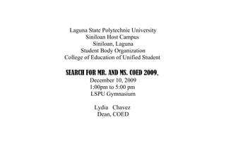 Laguna State Polytechnic University
        Siniloan Host Campus
            Siniloan, Laguna
      Student Body Organization
College of Education of Unified Student

SEARCH FOR MR. AND MS. COED 2009,
          December 10, 2009
          1:00pm to 5:00 pm
          LSPU Gymnasium

            Lydia Chavez
             Dean, COED
 