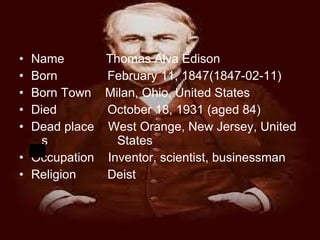 Name  Thomas Alva Edison Born    February 11, 1847(1847-02-11) Born Town  Milan, Ohio, United States Died    October 18, 1931 (aged 84) Dead place  West Orange, New Jersey, United  s  States Occupation  Inventor, scientist, businessman Religion    Deist 