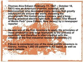 Thomas Alva Edison (February 11, 1847 – October 18, 1931) was an American inventor, scientist, and businessman who developed many devices that greatly influenced life around the world, including the phonograph, the motion picture camera, and a long-lasting, practical electric light bulb. Dubbed "The Wizard of Menlo Park" (now Edison, New Jersey) by a newspaper reporter He was one of the first inventors to apply the principles of mass production and large teamwork to the process of invention, and therefore is often credited with the creation of the first industrial research laboratory.[1] Edison is considered one of the most prolific inventors in history, holding 1,093 US patents in his name, as well as many patents 