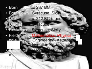 Born    c. 287 BC Born Town  Syracuse, Sicily Died    c. 212 BC (aged around 75) Died at  Syracuse Residence  Syracuse, Sicily Fields    Mathematics, Physics,  e  ngle  Engineering, Astronomy, e   efef  Invention Known for  Archimedes' Principle,  a  Archimedes' screw,   