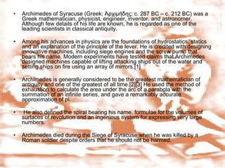 Archimedes of Syracuse (Greek: Ἀρχιμήδης; c. 287 BC – c. 212 BC) was a Greek mathematician, physicist, engineer, inventor, and astronomer. Although few details of his life are known, he is regarded as one of the leading scientists in classical antiquity.  Among his advances in physics are the foundations of hydrostatics, statics and an explanation of the principle of the lever. He is credited with designing innovative machines, including siege engines and the screw pump that bears his name. Modern experiments have tested claims that Archimedes designed machines capable of lifting attacking ships out of the water and setting ships on fire using an array of mirrors.[1] Archimedes is generally considered to be the greatest mathematician of antiquity and one of the greatest of all time.[2][3] He used the method of exhaustion to calculate the area under the arc of a parabola with the summation of an infinite series, and gave a remarkably accurate approximation of pi. He also defined the spiral bearing his name, formulae for the volumes of surfaces of revolution and an ingenious system for expressing very large numbers. Archimedes died during the Siege of Syracuse when he was killed by a Roman soldier despite orders that he should not be harmed. 
