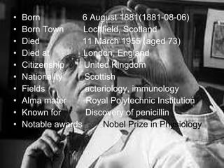 Born    6 August 1881(1881-08-06) Born Town  Lochfield, Scotland Died    11 March 1955 (aged 73) Died at  London, England Citizenship  United Kingdom Nationality  Scottish Fields    acteriology, immunology Alma mater  Royal Polytechnic Institution Known for  Discovery of penicillin Notable awards  Nobel Prize in Physiology   