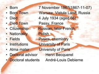 Born    7 November 1867(1867-11-07) Born Town  Warsaw, Vistula Land, Russia Died    4 July 1934 (aged 66) Died Town  Passy, France Citizenship  Russian, later French Nationality  Polish Fields    Pysics, chemistry Institutions  University of Paris Alma mater  University of Paris Doctoral advisor  Henri Becquerel Doctoral students  André-Louis Debierne 