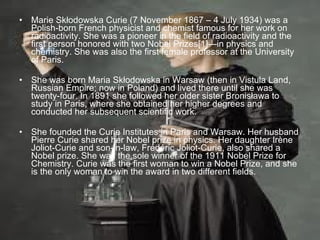 Marie Skłodowska Curie (7 November 1867 – 4 July 1934) was a Polish-born French physicist and chemist famous for her work on radioactivity. She was a pioneer in the field of radioactivity and the first person honored with two Nobel Prizes[1]—in physics and chemistry. She was also the first female professor at the University of Paris. She was born Maria Skłodowska in Warsaw (then in Vistula Land, Russian Empire; now in Poland) and lived there until she was twenty-four. In 1891 she followed her older sister Bronisława to study in Paris, where she obtained her higher degrees and conducted her subsequent scientific work.  She founded the Curie Institutes in Paris and Warsaw. Her husband Pierre Curie shared her Nobel prize in physics. Her daughter Irène Joliot-Curie and son-in-law, Frédéric Joliot-Curie, also shared a Nobel prize. She was the sole winner of the 1911 Nobel Prize for Chemistry. Curie was the first woman to win a Nobel Prize, and she is the only woman to win the award in two different fields. 