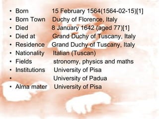 Born    15 February 1564(1564-02-15)[1] Born Town  Duchy of Florence, Italy Died    8 January 1642 (aged 77)[1] Died at  Grand Duchy of Tuscany, Italy Residence  Grand Duchy of Tuscany, Italy Nationality  Italian (Tuscan) Fields    stronomy, physics and maths Institutions  University of Pisa University of Padua Alma mater  University of Pisa 