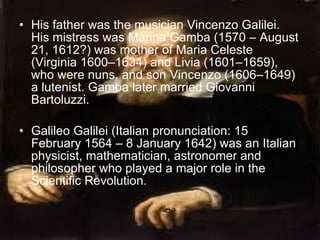 His father was the musician Vincenzo Galilei. His mistress was Marina Gamba (1570 – August 21, 1612?) was mother of Maria Celeste (Virginia 1600–1634) and Livia (1601–1659), who were nuns, and son Vincenzo (1606–1649) a lutenist. Gamba later married Giovanni Bartoluzzi. Galileo Galilei (Italian pronunciation: 15 February 1564 – 8 January 1642) was an Italian physicist, mathematician, astronomer and philosopher who played a major role in the Scientific Revolution.  