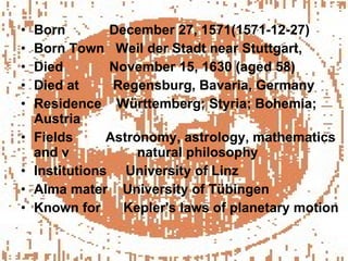 Born    December 27, 1571(1571-12-27) Born Town  Weil der Stadt near Stuttgart, Died    November 15, 1630 (aged 58) Died at  Regensburg, Bavaria, Germany Residence  Württemberg; Styria; Bohemia; Austria Fields    Astronomy, astrology, mathematics and v  natural philosophy Institutions  University of Linz Alma mater  University of Tübingen Known for  Kepler's laws of planetary motion 