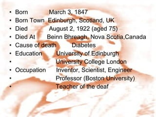 Born    March 3, 1847 Born Town  Edinburgh, Scotland, UK Died    August 2, 1922 (aged 75) Died At  Beinn Bhreagh, Nova Scotia,Canada Cause of death  Diabetes Education  University of Edinburgh University College London Occupation  Inventor, Scientist, Engineer Professor (Boston University) Teacher of the deaf 