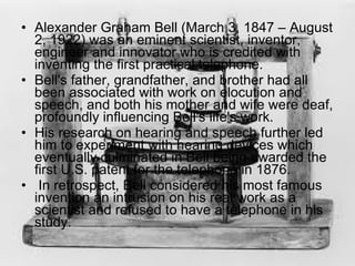 Alexander Graham Bell (March 3, 1847 – August 2, 1922) was an eminent scientist, inventor, engineer and innovator who is credited with inventing the first practical telephone. Bell's father, grandfather, and brother had all been associated with work on elocution and speech, and both his mother and wife were deaf, profoundly influencing Bell's life's work. His research on hearing and speech further led him to experiment with hearing devices which eventually culminated in Bell being awarded the first U.S. patent for the telephone in 1876. In retrospect, Bell considered his most famous invention an intrusion on his real work as a scientist and refused to have a telephone in his study. 