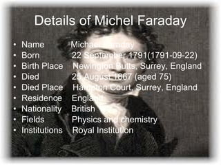 Details of Michel Faraday Name  Michael Faraday  Born    22 September 1791(1791-09-22) Birth Place  Newington Butts, Surrey, England Died    25 August 1867 (aged 75) Died Place  Hampton Court, Surrey, England Residence  England Nationality  British Fields    Physics and chemistry Institutions  Royal Institution 