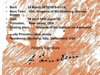 Born    14 March 1879(1879-03-14) Born Town  Ulm, Kingdom of Württemberg, German Empire Died    18 April 1955 (aged 76) Princeton,  New Jersey, USA Resting place Grounds of the Institute for Advanced  s  study Princeton, New Jersey. Residence    Germany, Italy, Switzerland, USA Albert’s Signature 