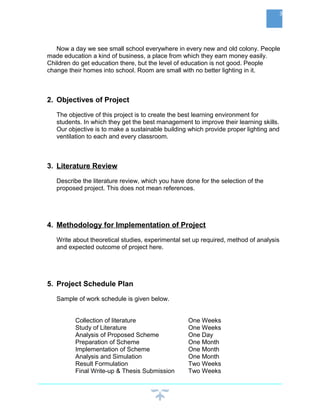 Now a day we see small school everywhere in every new and old colony. People
made education a kind of business, a place from which they earn money easily.
Children do get education there, but the level of education is not good. People
change their homes into school. Room are small with no better lighting in it.
2. Objectives of Project
The objective of this project is to create the best learning environment for
students. In which they get the best management to improve their learning skills.
Our objective is to make a sustainable building which provide proper lighting and
ventilation to each and every classroom.
3. Literature Review
Describe the literature review, which you have done for the selection of the
proposed project. This does not mean references.
4. Methodology for Implementation of Project
Write about theoretical studies, experimental set up required, method of analysis
and expected outcome of project here.
5. Project Schedule Plan
Sample of work schedule is given below.
Collection of literature One Weeks
Study of Literature One Weeks
Analysis of Proposed Scheme One Day
Preparation of Scheme One Month
Implementation of Scheme One Month
Analysis and Simulation One Month
Result Formulation Two Weeks
Final Write-up & Thesis Submission Two Weeks
3
 