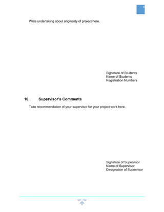 Write undertaking about originality of project here.
Signature of Students
Name of Students
Registration Numbers
10. Supervisor’s Comments
Take recommendation of your supervisor for your project work here.
Signature of Supervisor
Name of Supervisor
Designation of Supervisor
6
 