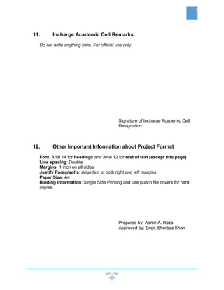 11. Incharge Academic Cell Remarks
Do not write anything here. For official use only
Signature of Incharge Academic Cell
Designation
12. Other Important Information about Project Format
Font: Arial 14 for headings and Arial 12 for rest of text (except title page)
Line spacing: Double
Margins: 1 inch on all sides
Justify Paragraphs: Align text to both right and left margins
Paper Size: A4
Binding information: Single Side Printing and use punch file covers for hard
copies.
Prepared by: Aamir A. Raza
Approved by: Engr. Sherbaz Khan
7
 