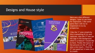 Designs and House style
Here are a few different
designs, I plan to use these
for inspiration. I like some
parts that I will try to
implement in to my
prospectus.
I like the 1st ones simplicity
this is something ill try and
replicate. Also the 3rd one use
the logo in the background
which is a feature I would like
to have. Finally the layout of
the pictures on the 4th one is
also a nice touch. I find the
2nd one good but it looks hard
to create.
 