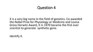 Question 4
X is a very big name in the field of genetics. Co-awarded
the Nobel Prize for Physiology or Medicine and Louisa
Gross Horwitz Award, X in 1970 became the first ever
scientist to generate synthetic gene.
Identify X.
 