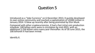 Question 5
Introduced as a “Joke Currency" on 6 December 2013, X quickly developed
its own online community and reached a capitalization of US$60 million in
January 2014. It blew up recently after being promoted by Elon Musk.
Compared with other cryptocurrencies, X had a fast initial coin production
schedule: 100 billion coins were in circulation by mid-2015, with an
additional 5.256 billion coins every year thereafter. As of 30 June 2015, the
100 billionth X had been mined.
Identify X.
 