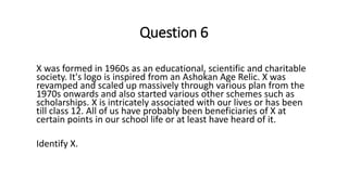 Question 6
X was formed in 1960s as an educational, scientific and charitable
society. It's logo is inspired from an Ashokan Age Relic. X was
revamped and scaled up massively through various plan from the
1970s onwards and also started various other schemes such as
scholarships. X is intricately associated with our lives or has been
till class 12. All of us have probably been beneficiaries of X at
certain points in our school life or at least have heard of it.
Identify X.
 