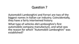 Question 7
Automobili Lamborghini and Ferrari are two of the
biggest names in Italian car industry. Coincidentally,
they have a fairly intertwined history.
What type of vehicles did Lamborghini's first
automobile company manufacture, and what was
the reason for which "Automobili Lamborghini" was
established?
 