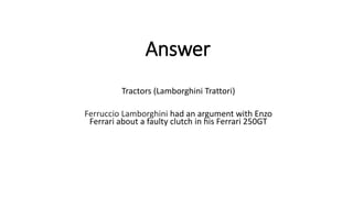 Answer
Tractors (Lamborghini Trattori)
Ferruccio Lamborghini had an argument with Enzo
Ferrari about a faulty clutch in his Ferrari 250GT
 
