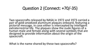 Question 2 (Connect: +70/-35)
Two spacecrafts released by NASA in 1972 and 1973 carried a
pair of gold-anodized aluminum plaques onboard, featuring a
pictorial message, in case either is intercepted by intelligent
extraterrestrial life. The plaques show the nude figures of a
human male and female along with several symbols that are
designed to provide information about the origin of the
spacecraft.
What is the name shared by these two spacecrafts?
 