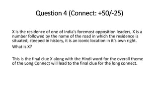 Question 4 (Connect: +50/-25)
X is the residence of one of India's foremost opposition leaders, X is a
number followed by the name of the road in which the residence is
situated, steeped in history, it is an iconic location in it's own right.
What is X?
This is the final clue X along with the Hindi word for the overall theme
of the Long Connect will lead to the final clue for the long connect.
 
