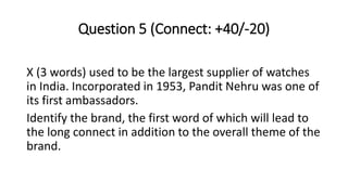 Question 5 (Connect: +40/-20)
X (3 words) used to be the largest supplier of watches
in India. Incorporated in 1953, Pandit Nehru was one of
its first ambassadors.
Identify the brand, the first word of which will lead to
the long connect in addition to the overall theme of the
brand.
 