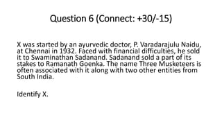 Question 6 (Connect: +30/-15)
X was started by an ayurvedic doctor, P. Varadarajulu Naidu,
at Chennai in 1932. Faced with financial difficulties, he sold
it to Swaminathan Sadanand. Sadanand sold a part of its
stakes to Ramanath Goenka. The name Three Musketeers is
often associated with it along with two other entities from
South India.
Identify X.
 